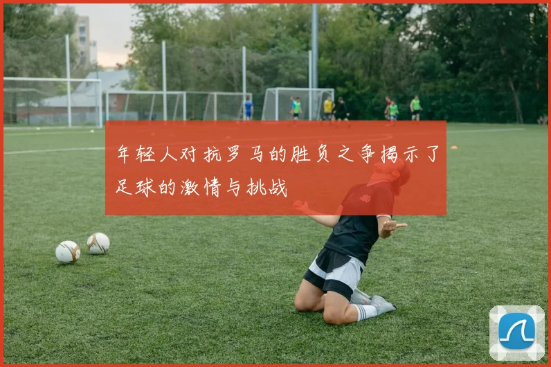 年轻人对抗罗马的胜负之争揭示了足球的激情与挑战