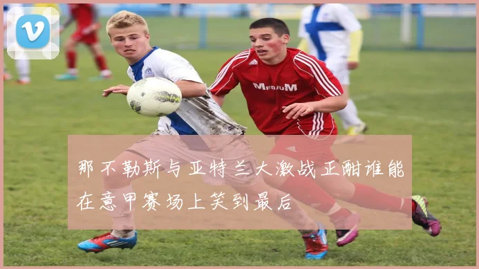 那不勒斯与亚特兰大激战正酣谁能在意甲赛场上笑到最后
