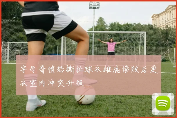 字母哥愤怒撕扯球衣雄鹿惨败后更衣室内冲突升级