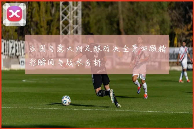 法国与意大利足球对决全景回顾精彩瞬间与战术分析