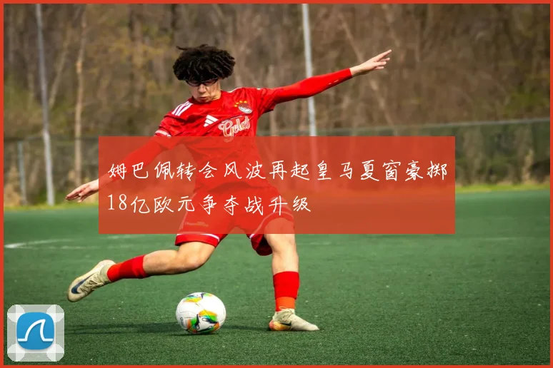 姆巴佩转会风波再起皇马夏窗豪掷18亿欧元争夺战升级