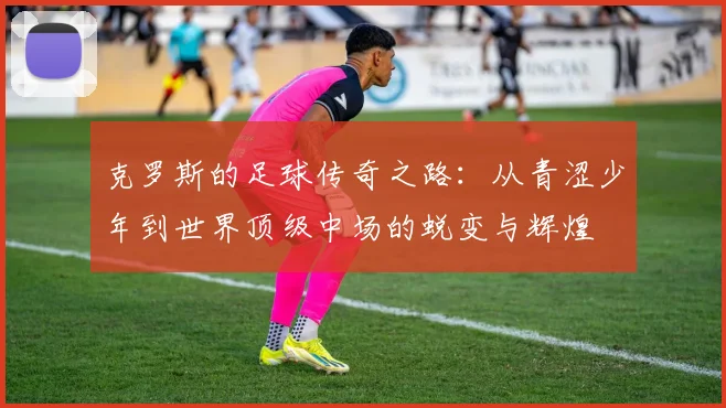 克罗斯的足球传奇之路：从青涩少年到世界顶级中场的蜕变与辉煌