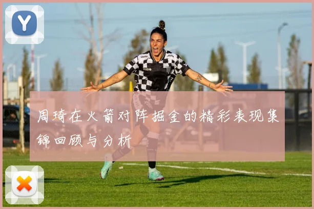周琦在火箭对阵掘金的精彩表现集锦回顾与分析