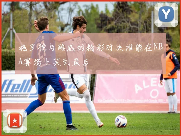 施罗德与路威的精彩对决谁能在NBA赛场上笑到最后