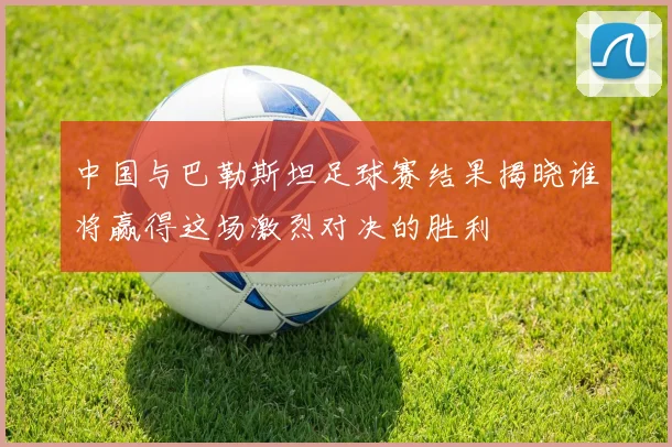 中国与巴勒斯坦足球赛结果揭晓谁将赢得这场激烈对决的胜利