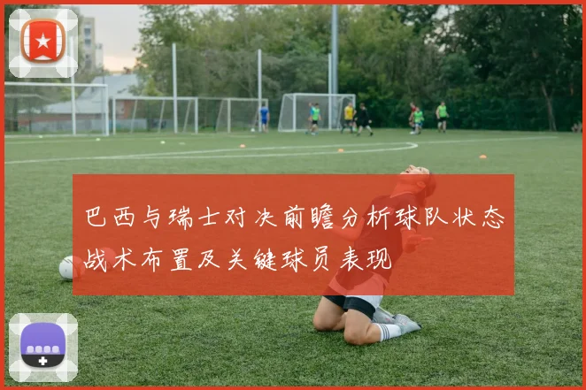 巴西与瑞士对决前瞻分析球队状态战术布置及关键球员表现