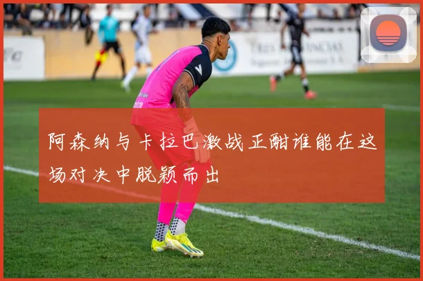 阿森纳与卡拉巴激战正酣谁能在这场对决中脱颖而出
