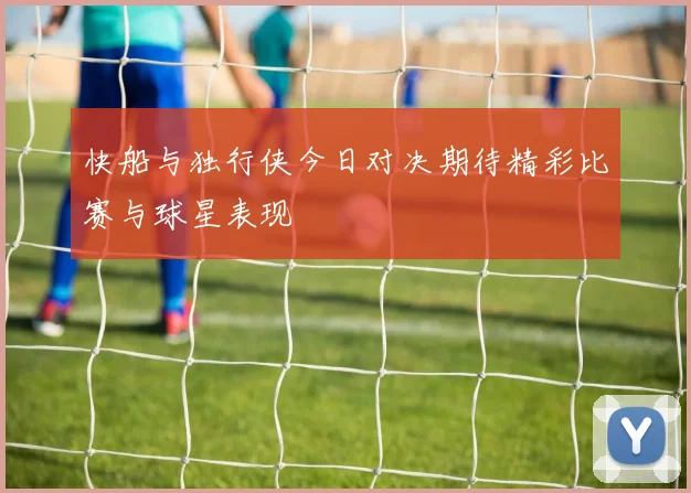 快船与独行侠今日对决期待精彩比赛与球星表现