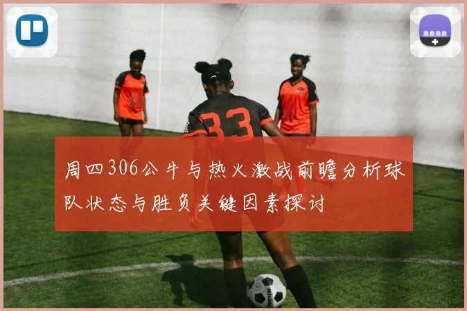周四306公牛与热火激战前瞻分析球队状态与胜负关键因素探讨