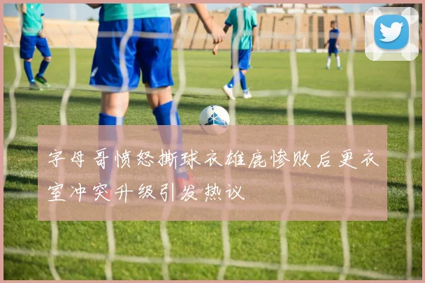 字母哥愤怒撕球衣雄鹿惨败后更衣室冲突升级引发热议