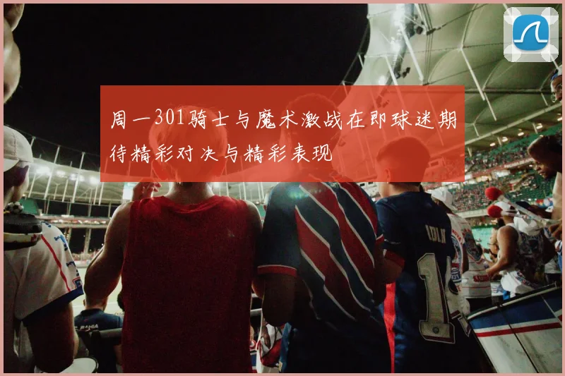 周一301骑士与魔术激战在即球迷期待精彩对决与精彩表现