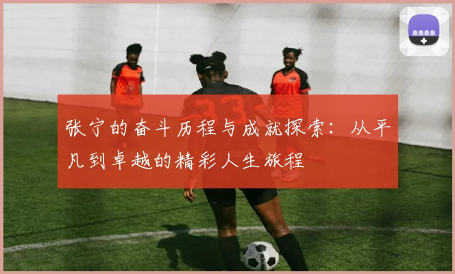 张宁的奋斗历程与成就探索：从平凡到卓越的精彩人生旅程