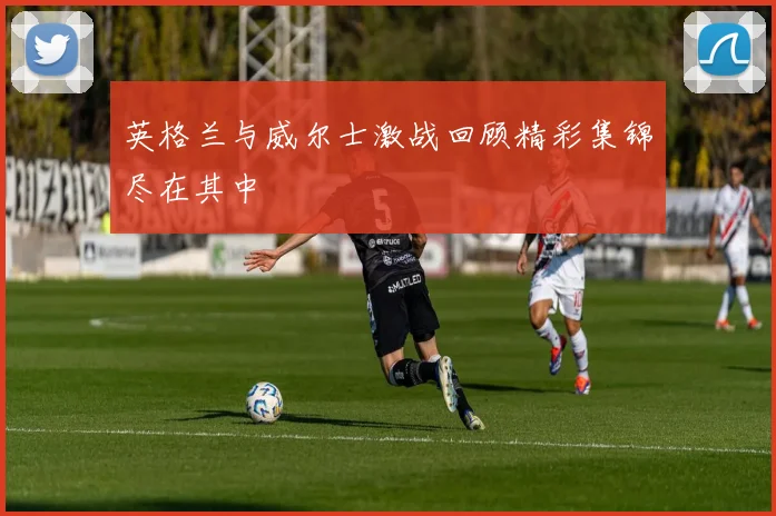英格兰与威尔士激战回顾精彩集锦尽在其中