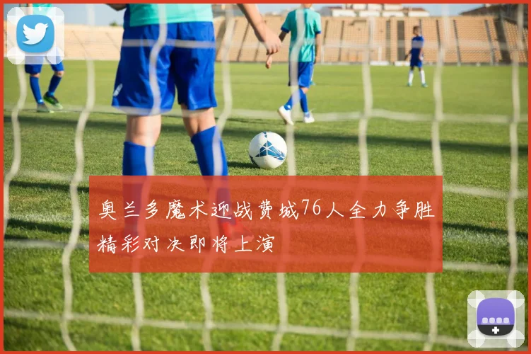 奥兰多魔术迎战费城76人全力争胜精彩对决即将上演