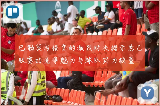 巴勒莫与福贾的激烈对决揭示意乙联赛的竞争魅力与球队实力较量