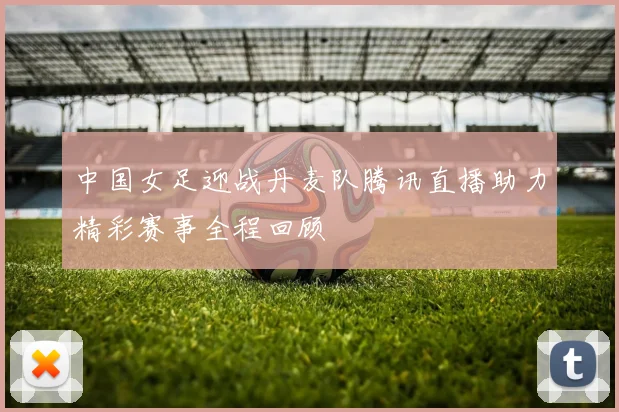 中国女足迎战丹麦队腾讯直播助力精彩赛事全程回顾