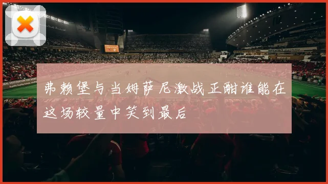 弗赖堡与当姆萨尼激战正酣谁能在这场较量中笑到最后