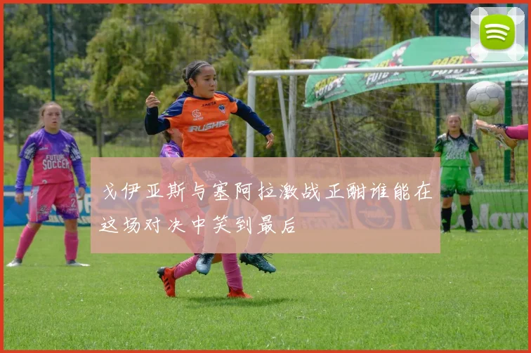 戈伊亚斯与塞阿拉激战正酣谁能在这场对决中笑到最后