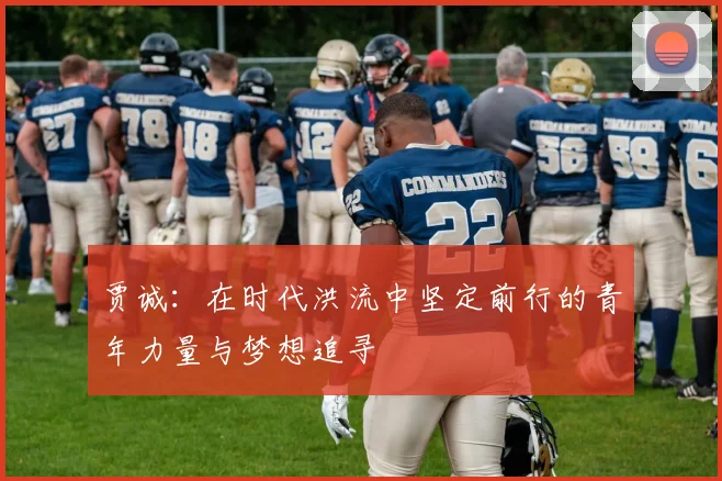 贾诚：在时代洪流中坚定前行的青年力量与梦想追寻