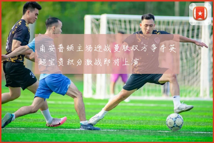 南安普顿主场迎战曼联双方争夺英超宝贵积分激战即将上演