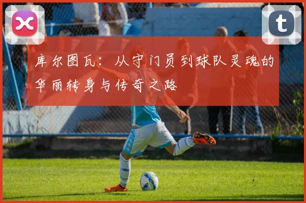 库尔图瓦：从守门员到球队灵魂的华丽转身与传奇之路