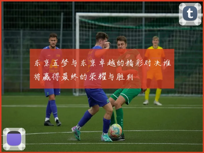 东京五梦与东京卓越的精彩对决谁将赢得最终的荣耀与胜利