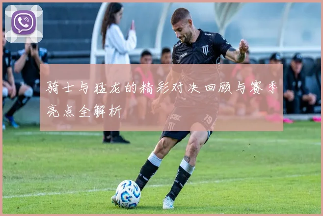 骑士与猛龙的精彩对决回顾与赛季亮点全解析