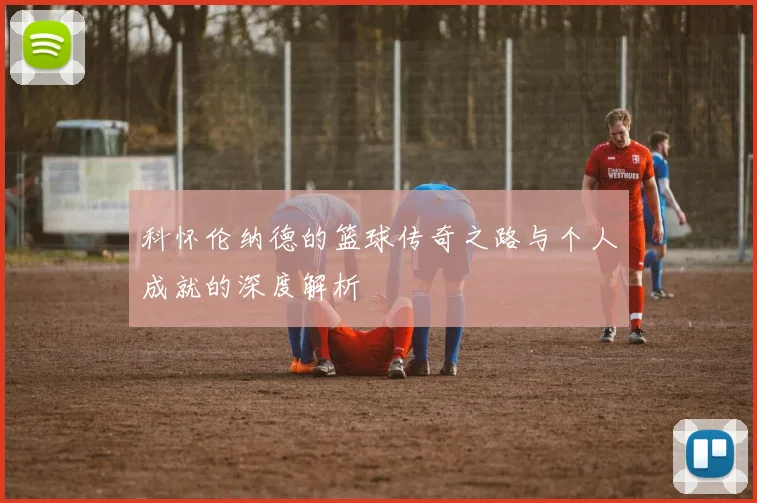 科怀伦纳德的篮球传奇之路与个人成就的深度解析