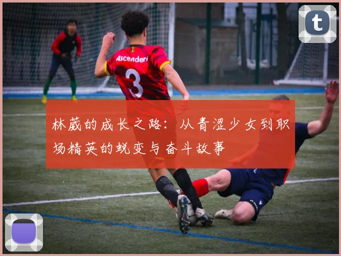 林葳的成长之路：从青涩少女到职场精英的蜕变与奋斗故事