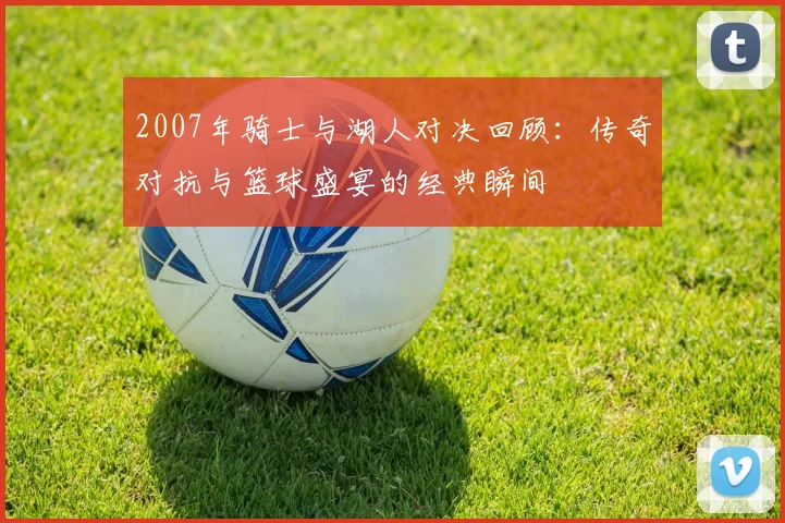 2007年骑士与湖人对决回顾：传奇对抗与篮球盛宴的经典瞬间