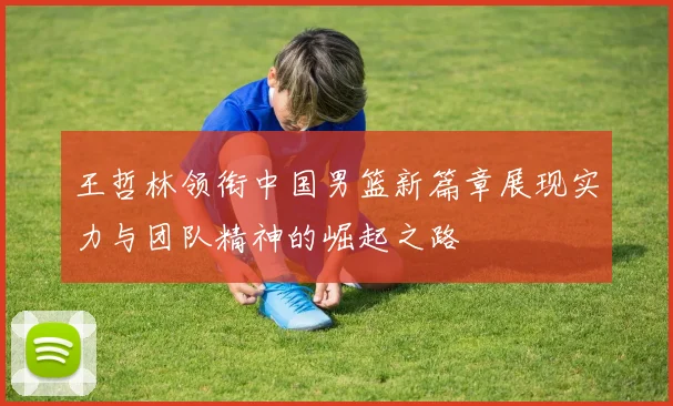 王哲林领衔中国男篮新篇章展现实力与团队精神的崛起之路