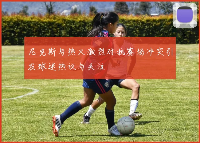 尼克斯与热火激烈对抗赛场冲突引发球迷热议与关注