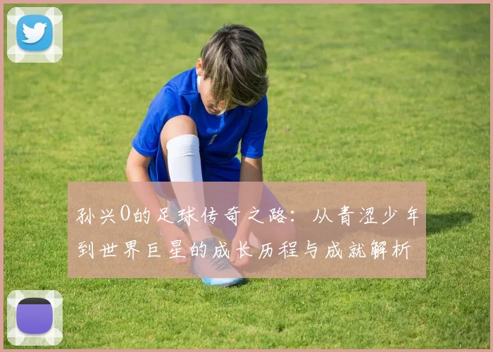 孙兴O的足球传奇之路：从青涩少年到世界巨星的成长历程与成就解析