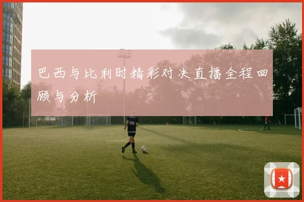 巴西与比利时精彩对决直播全程回顾与分析